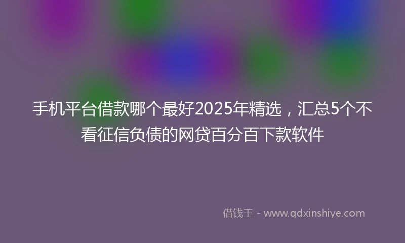 手机平台借款哪个最好2025年精选，汇总5个不看征信负债的网贷百分百下款软件