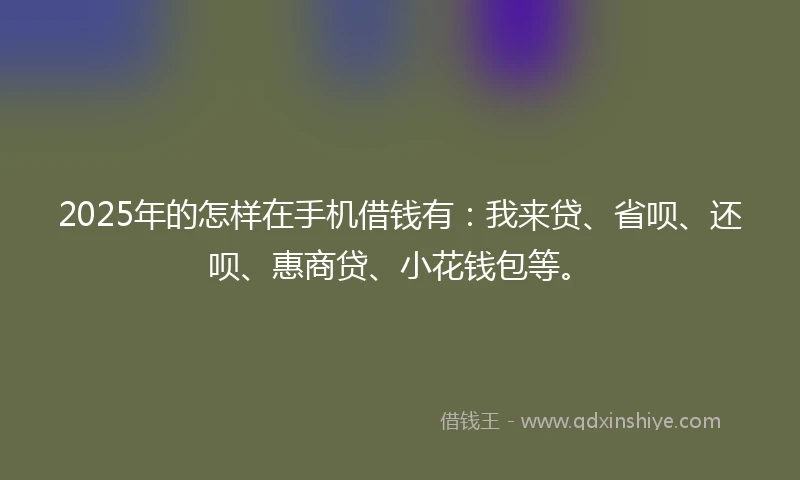 2025年的怎样在手机借钱有：我来贷、省呗、还呗、惠商贷、小花钱包等。
