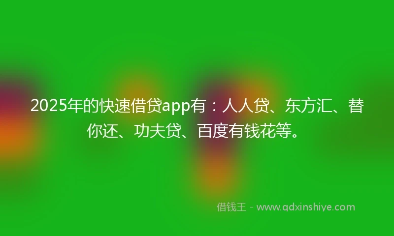 2025年的快速借贷app有：人人贷、东方汇、替你还、功夫贷、百度有钱花等。