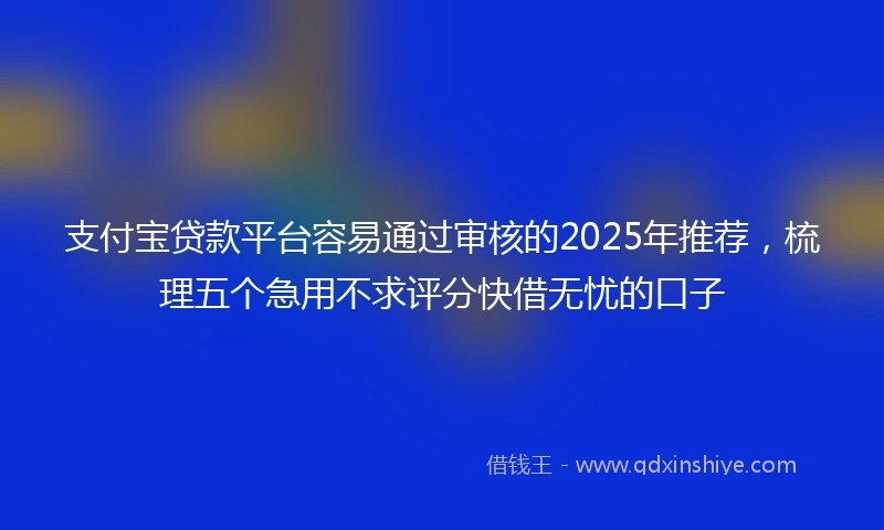 支付宝贷款平台容易通过审核的2025年推荐，梳理五个急用不求评分快借无忧的口子