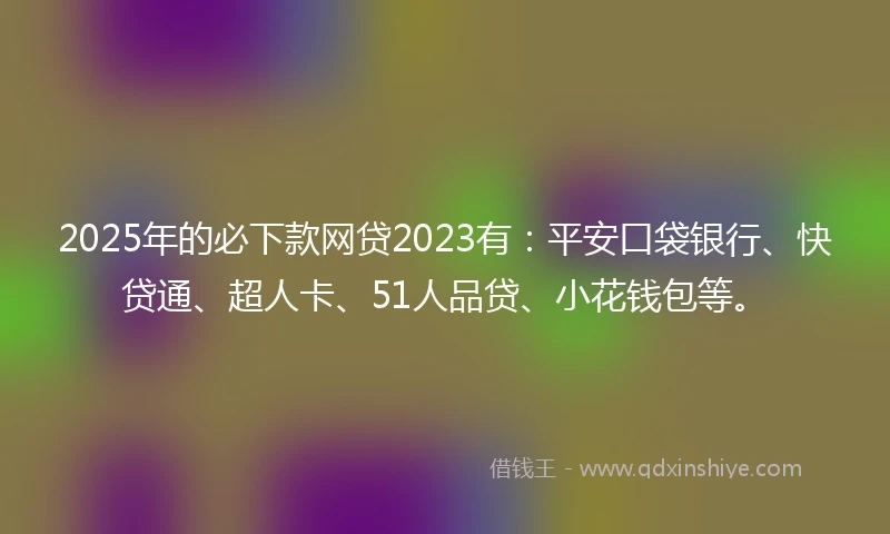 2025年的必下款网贷2023有：平安口袋银行、快贷通、超人卡、51人品贷、小花钱包等。