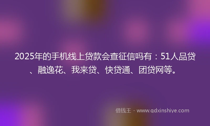 2025年的手机线上贷款会查征信吗有：51人品贷、融逸花、我来贷、快贷通、团贷网等。