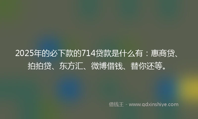 2025年的必下款的714贷款是什么有：惠商贷、拍拍贷、东方汇、微博借钱、替你还等。
