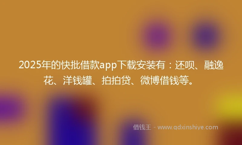 2025年的快批借款app下载安装有：还呗、融逸花、洋钱罐、拍拍贷、微博借钱等。