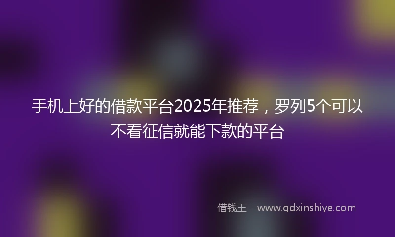 手机上好的借款平台2025年推荐，罗列5个可以不看征信就能下款的平台