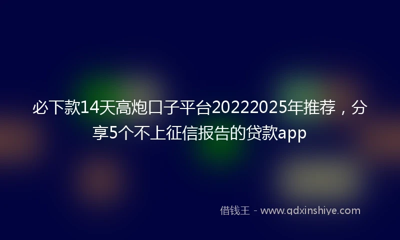 必下款14天高炮口子平台20222025年推荐，分享5个不上征信报告的贷款app