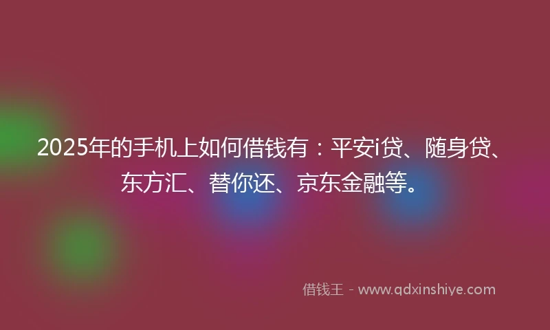 2025年的手机上如何借钱有：平安i贷、随身贷、东方汇、替你还、京东金融等。