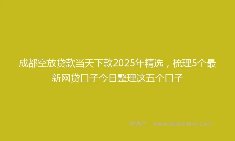 成都空放贷款当天下款2025年精选，梳理5个最新网贷口子今日整理这五个口子