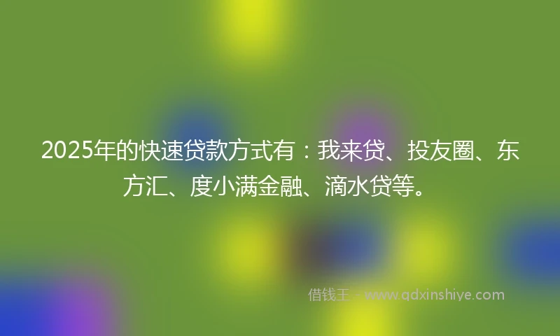 2025年的快速贷款方式有：我来贷、投友圈、东方汇、度小满金融、滴水贷等。