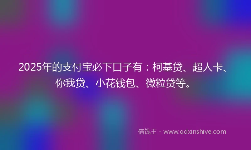 2025年的支付宝必下口子有：柯基贷、超人卡、你我贷、小花钱包、微粒贷等。