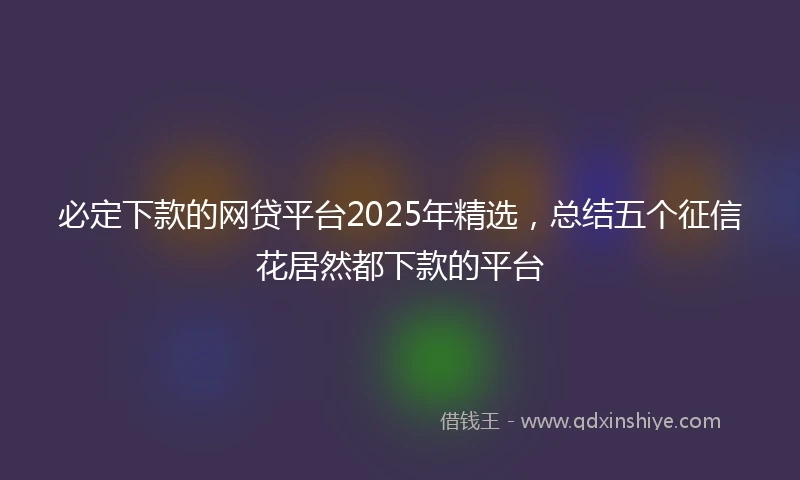 必定下款的网贷平台2025年精选，总结五个征信花居然都下款的平台