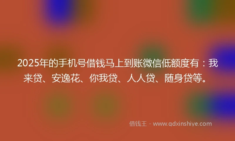2025年的手机号借钱马上到账微信低额度有：我来贷、安逸花、你我贷、人人贷、随身贷等。