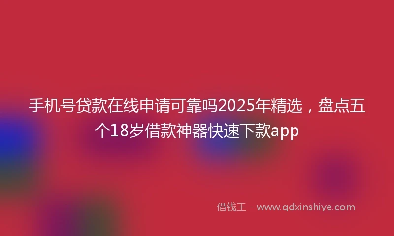 手机号贷款在线申请可靠吗2025年精选，盘点五个18岁借款神器快速下款app