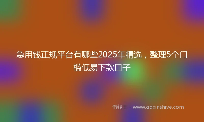急用钱正规平台有哪些2025年精选，整理5个门槛低易下款口子