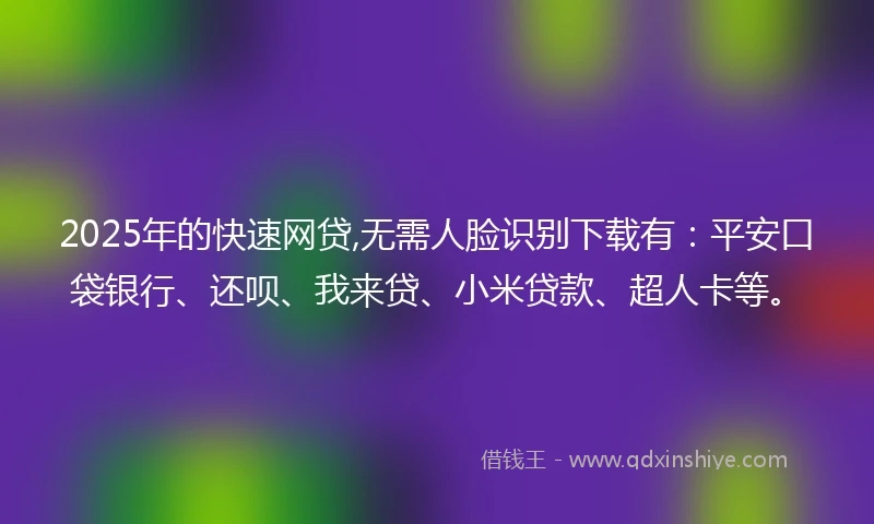 2025年的快速网贷,无需人脸识别下载有：平安口袋银行、还呗、我来贷、小米贷款、超人卡等。