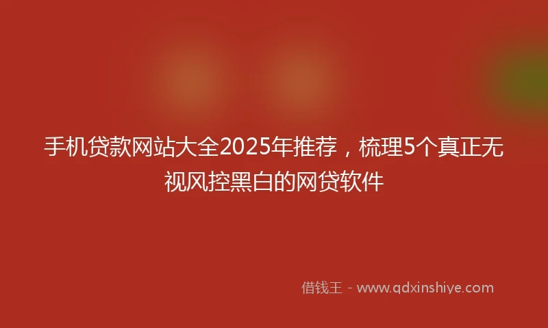 手机贷款网站大全2025年推荐，梳理5个真正无视风控黑白的网贷软件