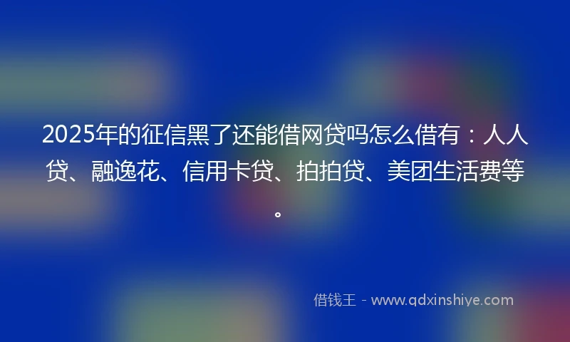 2025年的征信黑了还能借网贷吗怎么借有：人人贷、融逸花、信用卡贷、拍拍贷、美团生活费等。