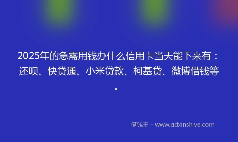 2025年的急需用钱办什么信用卡当天能下来有：还呗、快贷通、小米贷款、柯基贷、微博借钱等。