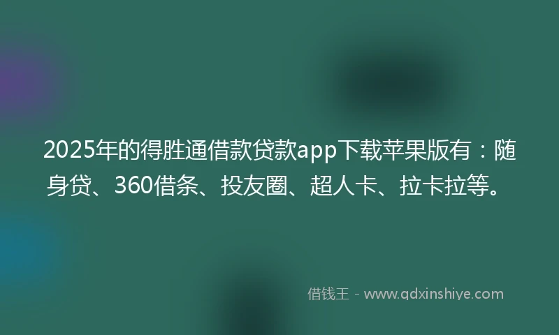 2025年的得胜通借款贷款app下载苹果版有：随身贷、360借条、投友圈、超人卡、拉卡拉等。