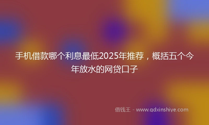 手机借款哪个利息最低2025年推荐，概括五个今年放水的网贷口子
