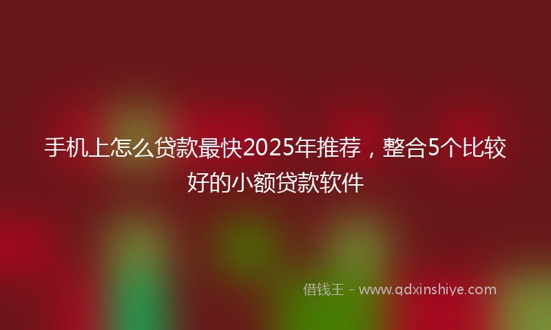 手机上怎么贷款最快2025年推荐，整合5个比较好的小额贷款软件