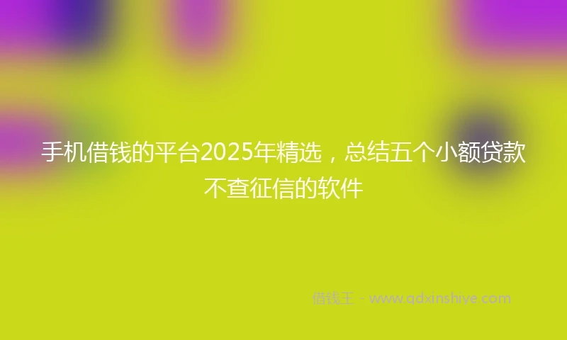 手机借钱的平台2025年精选，总结五个小额贷款不查征信的软件