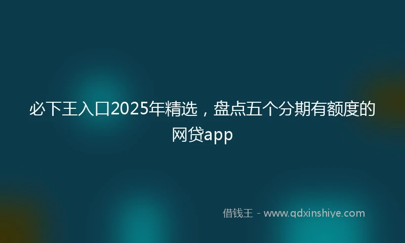 必下王入口2025年精选，盘点五个分期有额度的网贷app