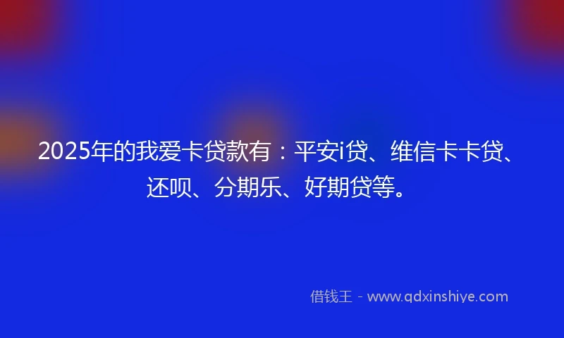 2025年的我爱卡贷款有：平安i贷、维信卡卡贷、还呗、分期乐、好期贷等。