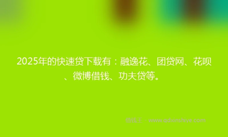 2025年的快速贷下载有：融逸花、团贷网、花呗、微博借钱、功夫贷等。