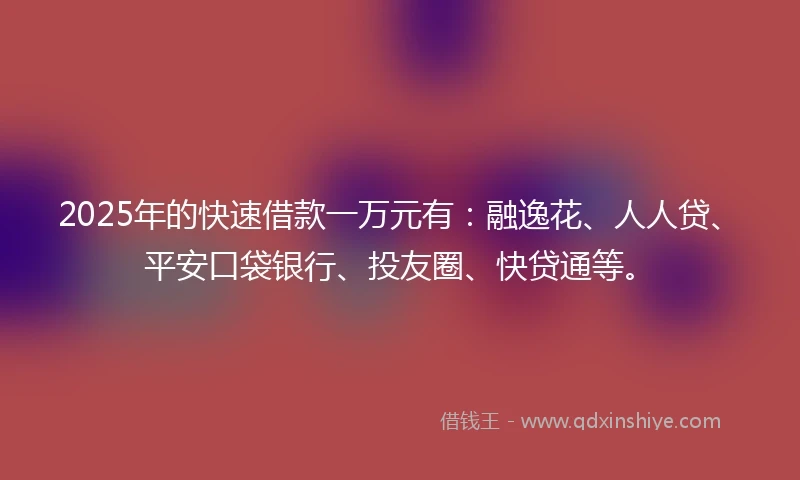 2025年的快速借款一万元有：融逸花、人人贷、平安口袋银行、投友圈、快贷通等。