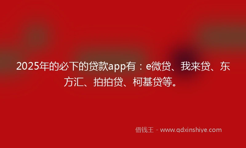 2025年的必下的贷款app有：e微贷、我来贷、东方汇、拍拍贷、柯基贷等。