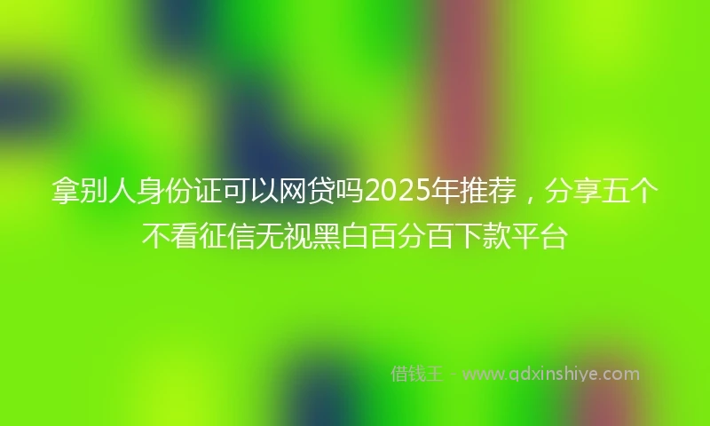 拿别人身份证可以网贷吗2025年推荐，分享五个不看征信无视黑白百分百下款平台