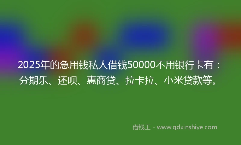 2025年的急用钱私人借钱50000不用银行卡有：分期乐、还呗、惠商贷、拉卡拉、小米贷款等。