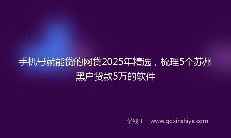 手机号就能贷的网贷2025年精选，梳理5个苏州黑户贷款5万的软件