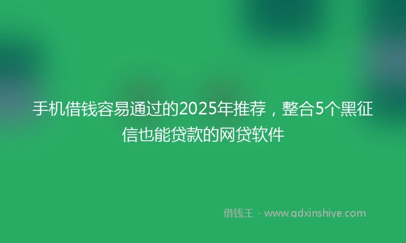 手机借钱容易通过的2025年推荐，整合5个黑征信也能贷款的网贷软件