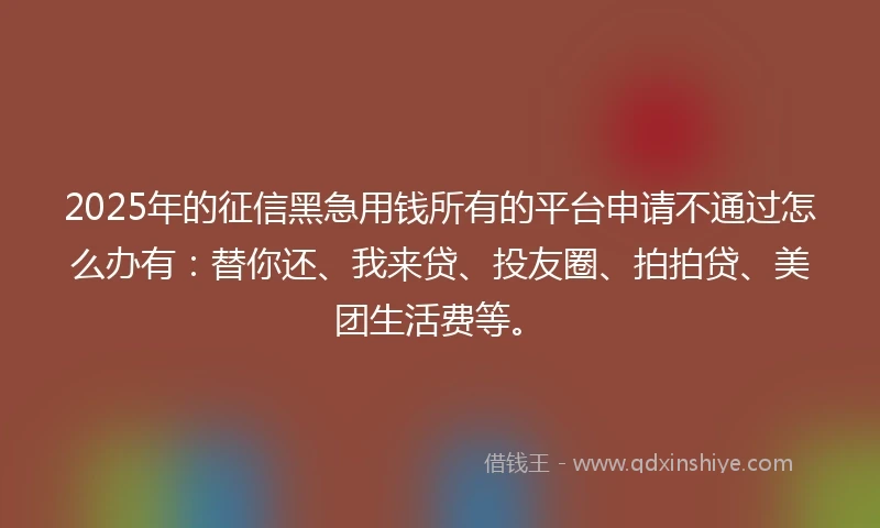 2025年的征信黑急用钱所有的平台申请不通过怎么办有：替你还、我来贷、投友圈、拍拍贷、美团生活费等。