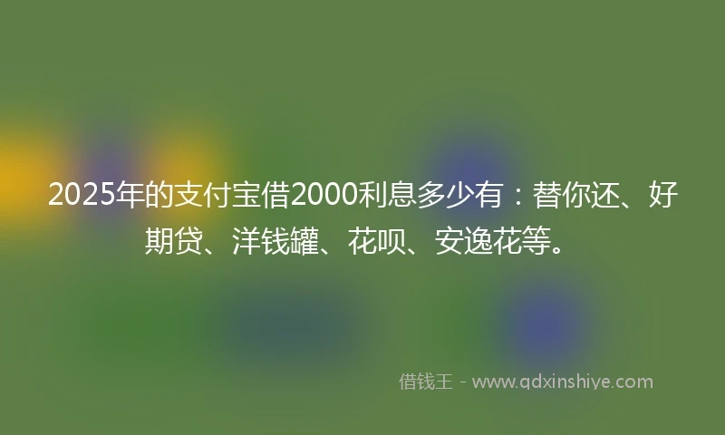 2025年的支付宝借2000利息多少有：替你还、好期贷、洋钱罐、花呗、安逸花等。