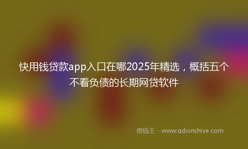 快用钱贷款app入口在哪2025年精选，概括五个不看负债的长期网贷软件