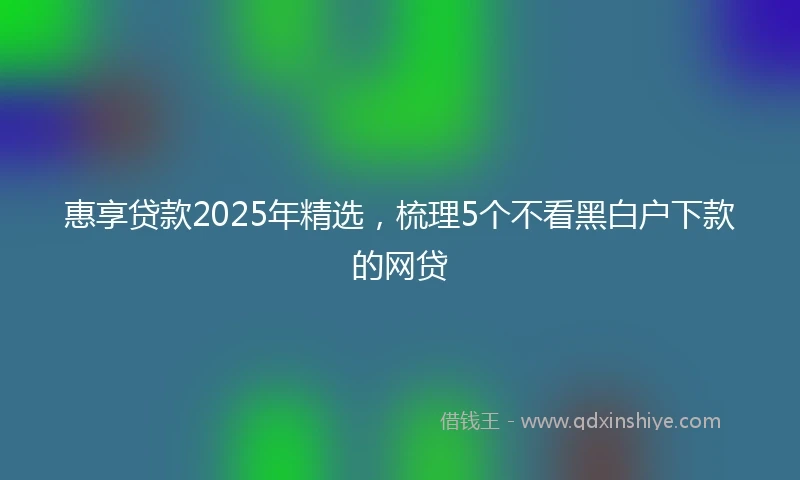 惠享贷款2025年精选，梳理5个不看黑白户下款的网贷