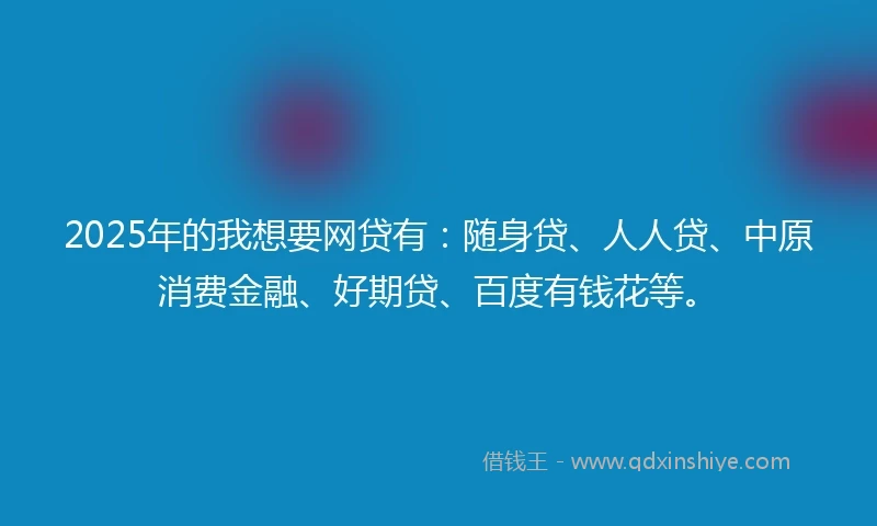 2025年的我想要网贷有：随身贷、人人贷、中原消费金融、好期贷、百度有钱花等。
