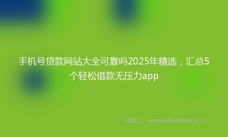 手机号贷款网站大全可靠吗2025年精选，汇总5个轻松借款无压力app
