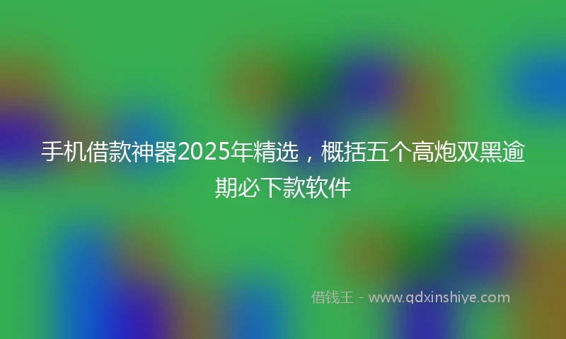 手机借款神器2025年精选，概括五个高炮双黑逾期必下款软件