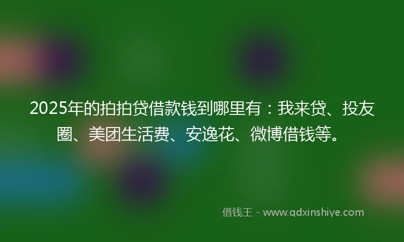 2025年的拍拍贷借款钱到哪里有：我来贷、投友圈、美团生活费、安逸花、微博借钱等。
