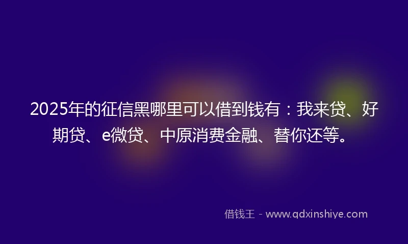 2025年的征信黑哪里可以借到钱有：我来贷、好期贷、e微贷、中原消费金融、替你还等。