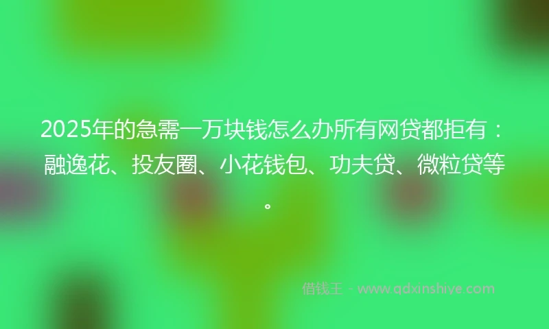 2025年的急需一万块钱怎么办所有网贷都拒有：融逸花、投友圈、小花钱包、功夫贷、微粒贷等。