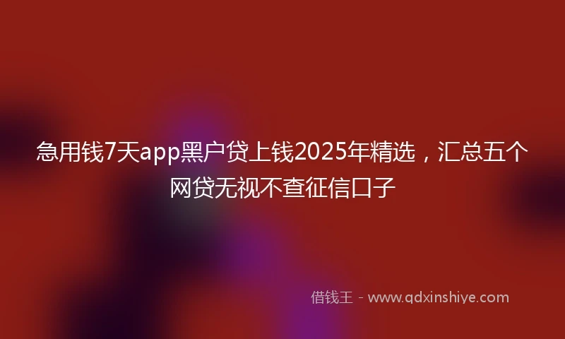 急用钱7天app黑户贷上钱2025年精选，汇总五个网贷无视不查征信口子