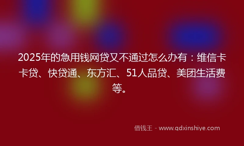 2025年的急用钱网贷又不通过怎么办有：维信卡卡贷、快贷通、东方汇、51人品贷、美团生活费等。