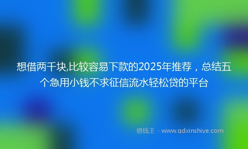 想借两千块,比较容易下款的2025年推荐，总结五个急用小钱不求征信流水轻松贷的平台