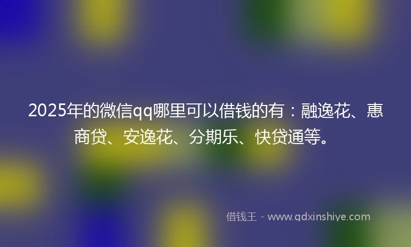 2025年的微信qq哪里可以借钱的有：融逸花、惠商贷、安逸花、分期乐、快贷通等。