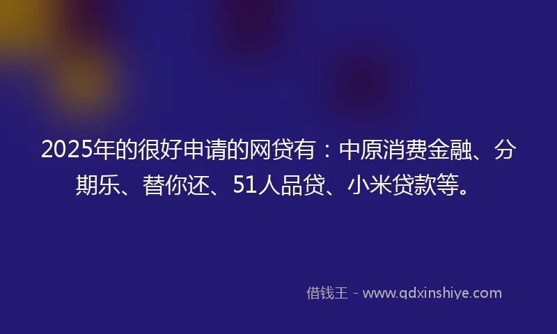 2025年的很好申请的网贷有：中原消费金融、分期乐、替你还、51人品贷、小米贷款等。